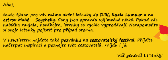 Ahoj,  tento týden pro vás máme akční letenky do Dillí, Kuala Lumpur a na ostrov Mahé - Seychelly. Ceny jsou opravdu výjimečně nízké. Pokud vás nabídka zaujala, neváhejte, letenky se rychle vyprodávají. Nezapomeňte si svoje letenky pojistit pro případ storna.   V newslettru najdete také pozvánku na cestovatelský festival. Přijďte načerpat inspiraci a poznejte svět cestovatelů. Přijdu i já!