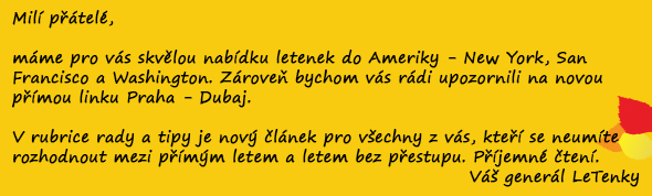 Milí přátelé,  máme pro vás skvělou nabídku letenek do Ameriky - New York, San Francisco a Washington. Zároveň bychom vás rádi upozornili na novou přímou linku Praha - Dubaj.   V rubrice rady a tipy je nový článek pro všechny z vás, kteří se neumíte rozhodnout mezi přímým letem a letem bez přestupu. Příjemné čtení. Váš generál LeTenky